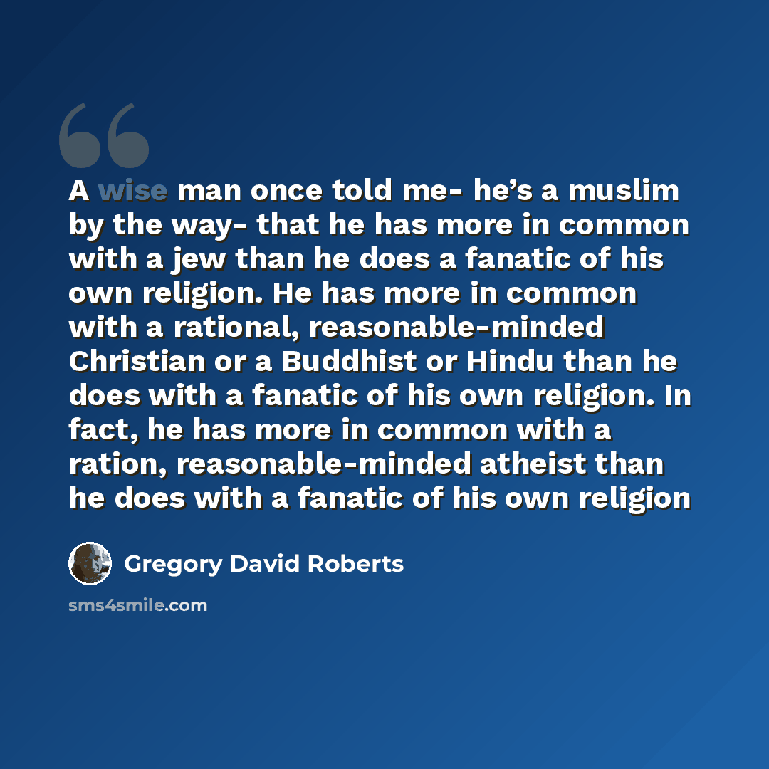 “A wise man once told me- he’s a muslim by the way- that he has more in common with a jew than he does a fanatic of his own religion. He has more in common with a rational, reasonable-minded Christian or a Buddhist or Hindu than he does with a fanatic of his own religion. In fact, he has more in…” quote by Gregory David Roberts