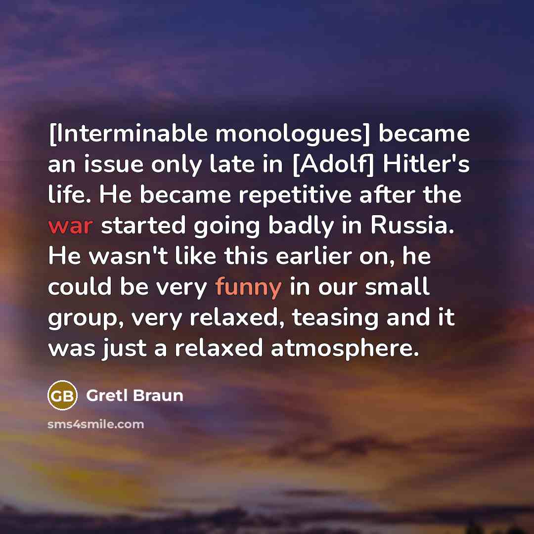 “[Interminable monologues] became an issue only late in [Adolf] Hitler's life. He became repetitive after the war started going badly in Russia. He wasn't like this earlier on, he could be very funny in our small group, very relaxed, teasing and it was just a relaxed atmosphere.” quote by Gretl Braun