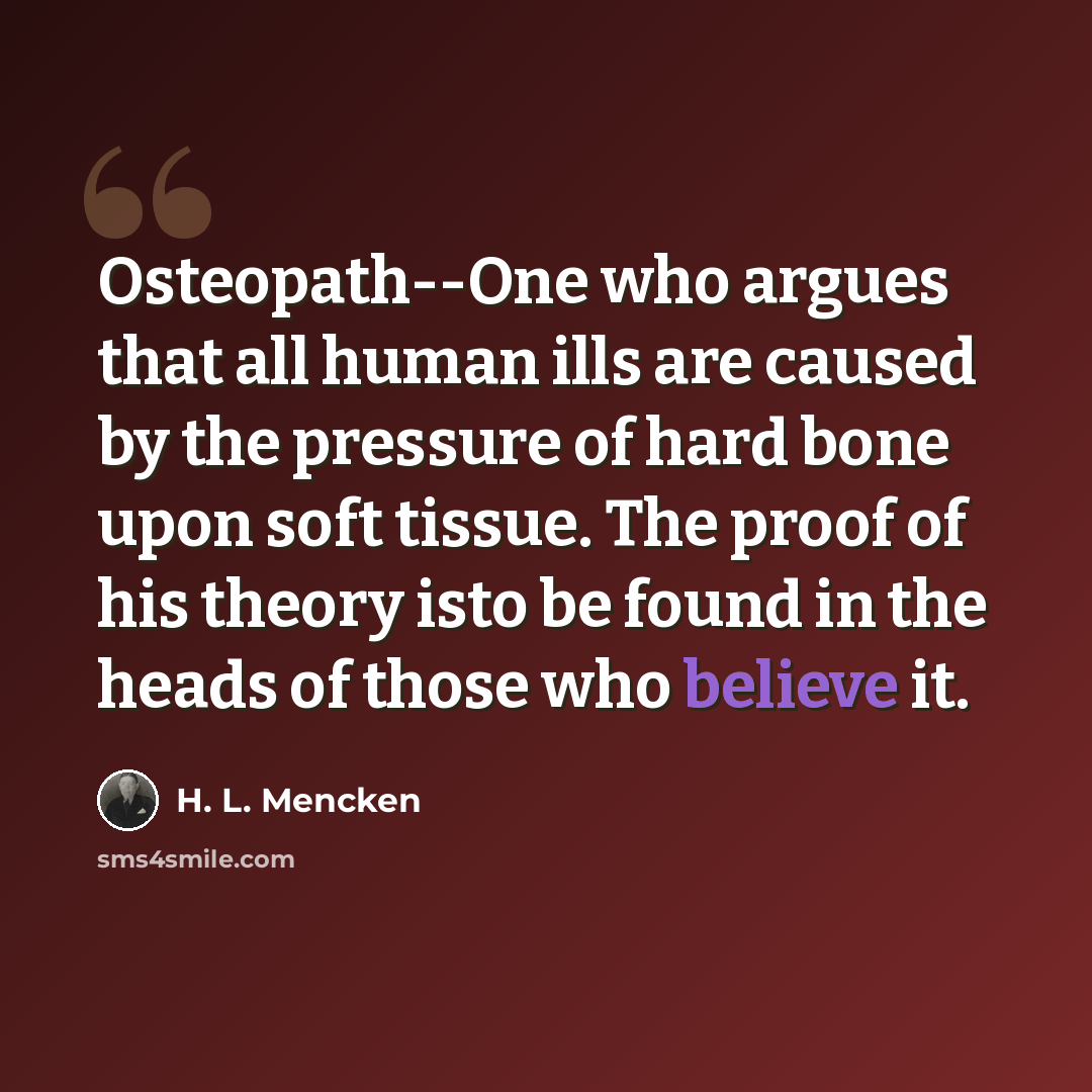 “Osteopath--One who argues that all human ills are caused by the pressure of hard bone upon soft tissue. The proof of his theory isto be found in the heads of those who believe it.” quote by H. L. Mencken