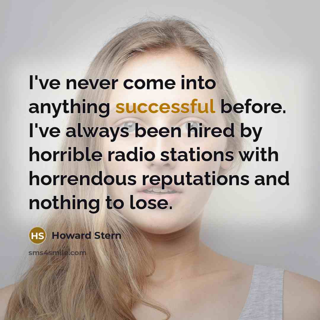“I've never come into anything successful before. I've always been hired by horrible radio stations with horrendous reputations and nothing to lose.” quote by Howard Stern