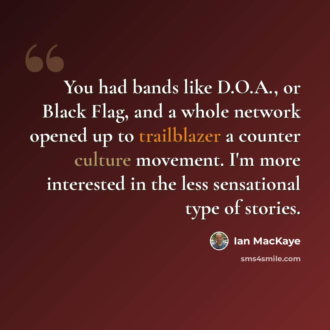 “You had bands like D.O.A., or Black Flag, and a whole network opened up to trailblazer a counter culture movement. I'm more interested in the less sensational type of stories.” quote by Ian MacKaye