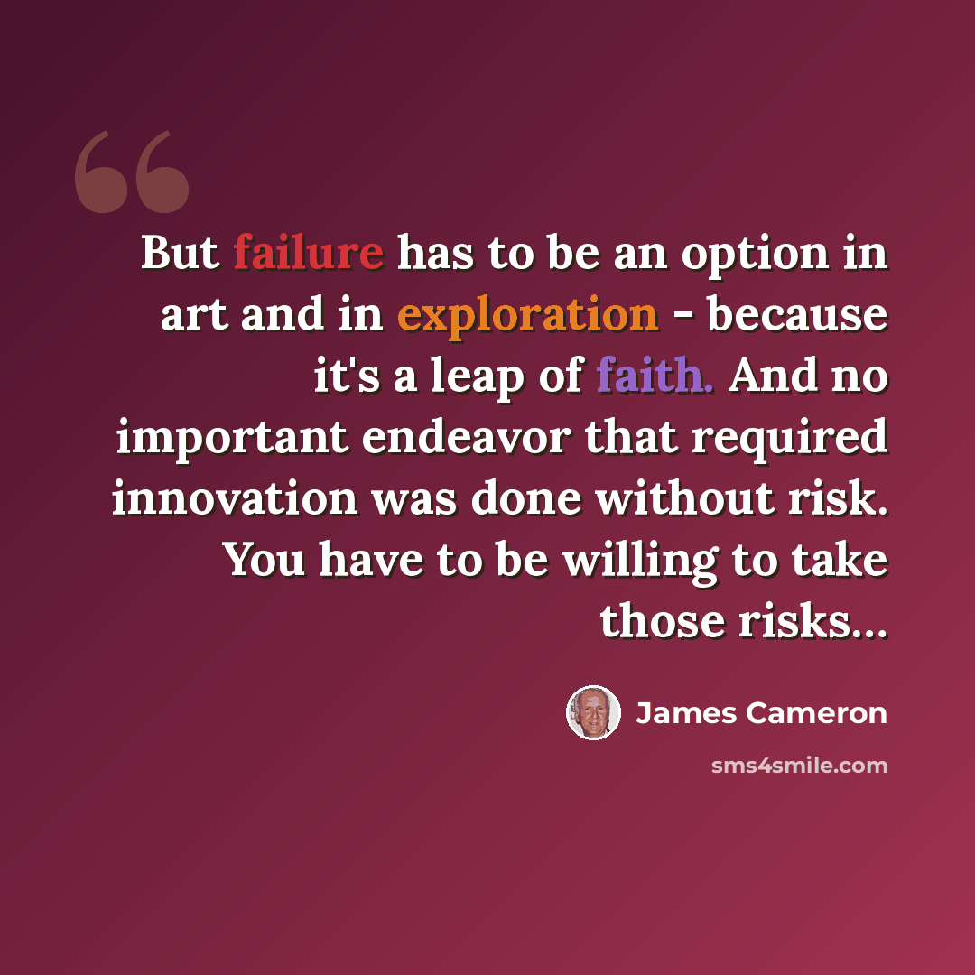 “But failure has to be an option in art and in exploration - because it's a leap of faith. And no important endeavor that required innovation was done without risk. You have to be willing to take those risks…” quote by James Cameron
