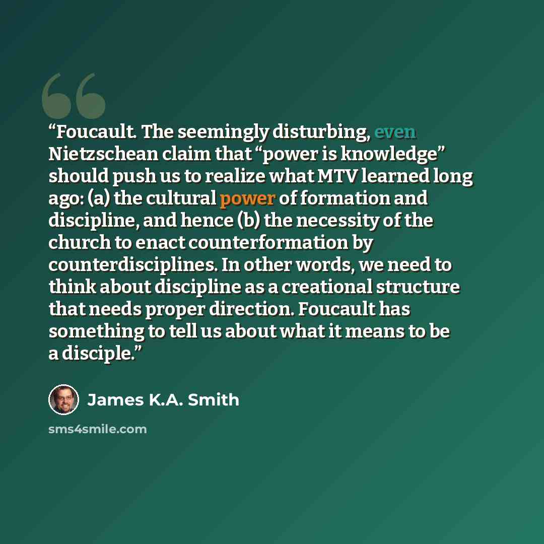 “Foucault. The seemingly disturbing, even Nietzschean claim that “power is knowledge” should push us to realize what MTV learned long ago: (a) the cultural power of formation and discipline, and hence (b) the necessity of the church to enact counterformation by counterdisciplines. In other words…” quote by James K.A. Smith