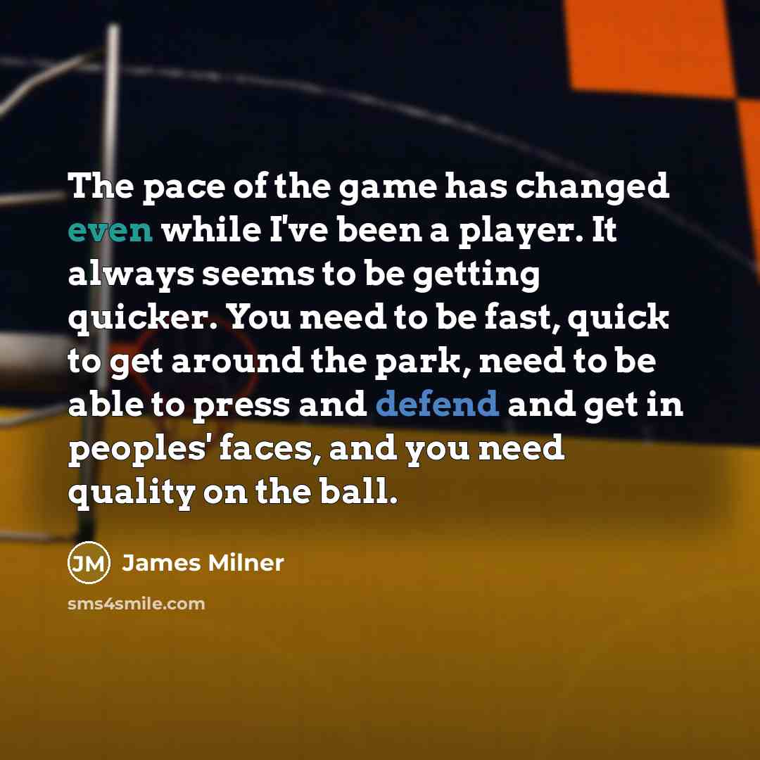 “The pace of the game has changed even while I've been a player. It always seems to be getting quicker. You need to be fast, quick to get around the park, need to be able to press and defend and get in peoples' faces, and you need quality on the ball.” quote by James Milner