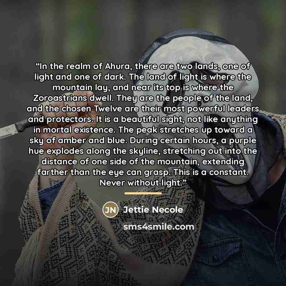 “In the realm of Ahura, there are two lands, one of light and one of dark. The land of light is where the mountain lay, and near its top is where the Zoroastrians dwell. They are the people of the land, and the chosen Twelve are their most powerful leaders and protectors. It is a beautiful sight…” quote by Jettie Necole