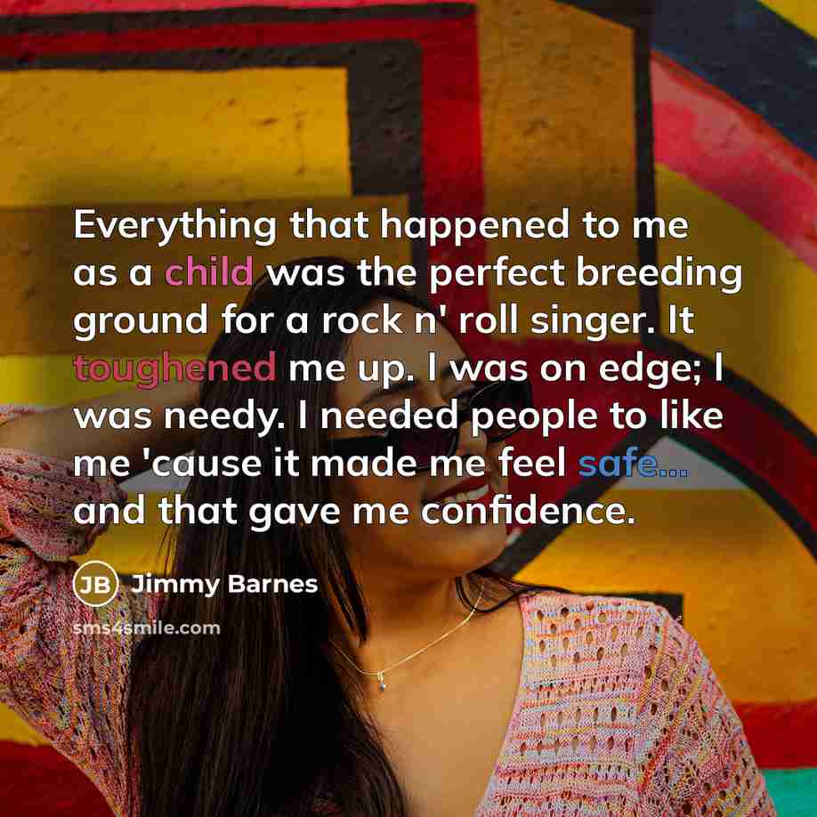 “Everything that happened to me as a child was the perfect breeding ground for a rock n' roll singer. It toughened me up. I was on edge; I was needy. I needed people to like me 'cause it made me feel safe... and that gave me confidence.” quote by Jimmy Barnes