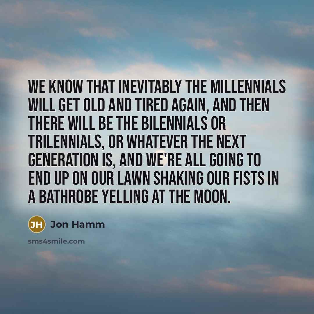 “We know that inevitably the millennials will get old and tired again, and then there will be the bilennials or trilennials, or whatever the next generation is, and we're all going to end up on our lawn shaking our fists in a bathrobe yelling at the moon.” quote by Jon Hamm