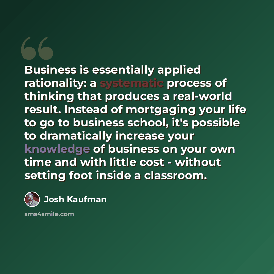 “Business is essentially applied rationality: a systematic process of thinking that produces a real-world result. Instead of mortgaging your life to go to business school, it's possible to dramatically increase your knowledge of business on your own time and with little cost - without setting foot…” quote by Josh Kaufman