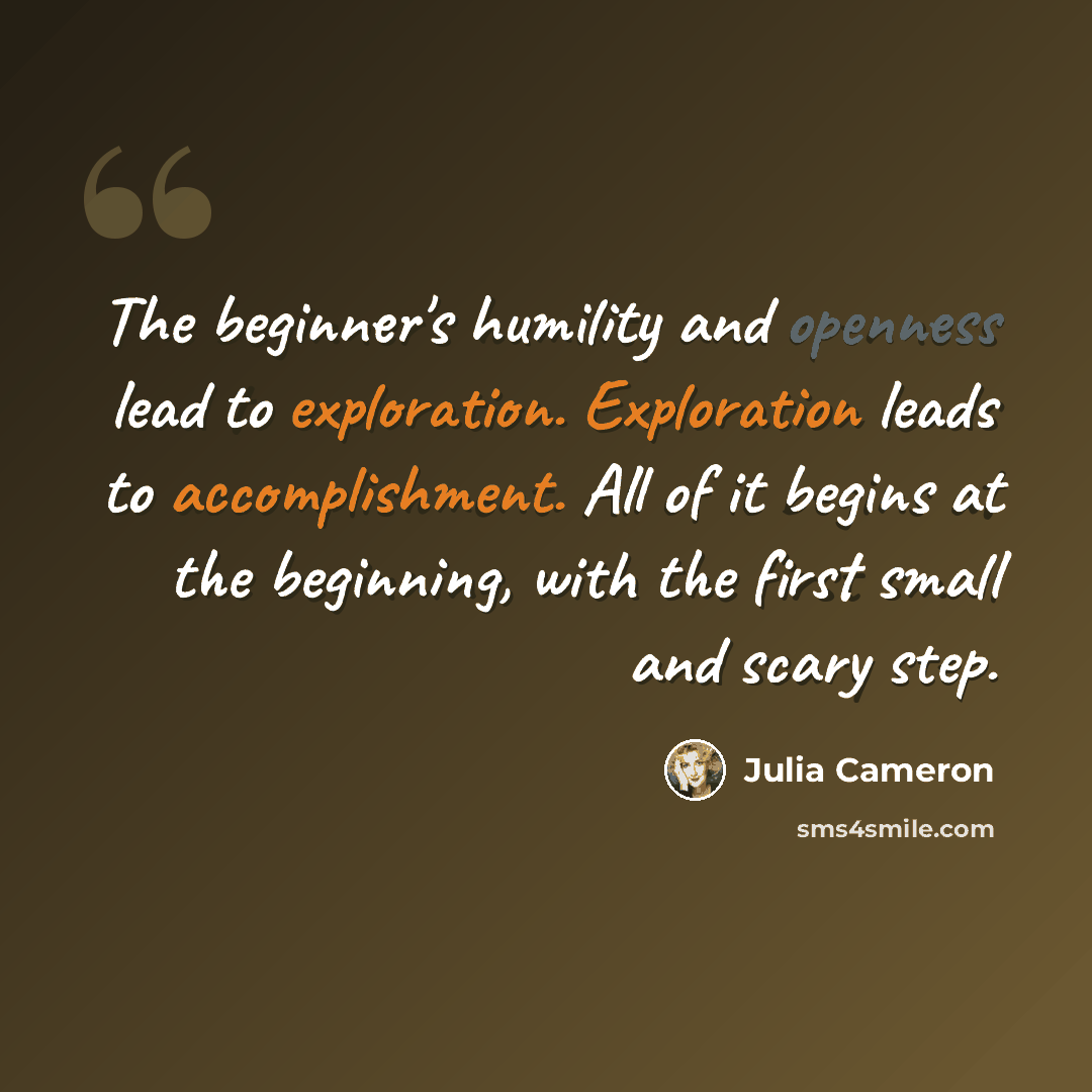 “The beginner's humility and openness lead to exploration. Exploration leads to accomplishment. All of it begins at the beginning, with the first small and scary step.” quote by Julia Cameron