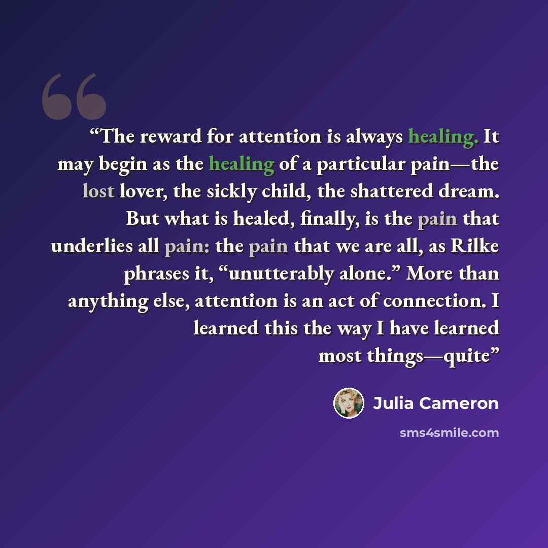 “The reward for attention is always healing. It may begin as the healing of a particular pain—the lost lover, the sickly child, the shattered dream. But what is healed, finally, is the pain that underlies all pain: the pain that we are all, as Rilke phrases it, “unutterably alone.” More than…” quote by Julia Cameron