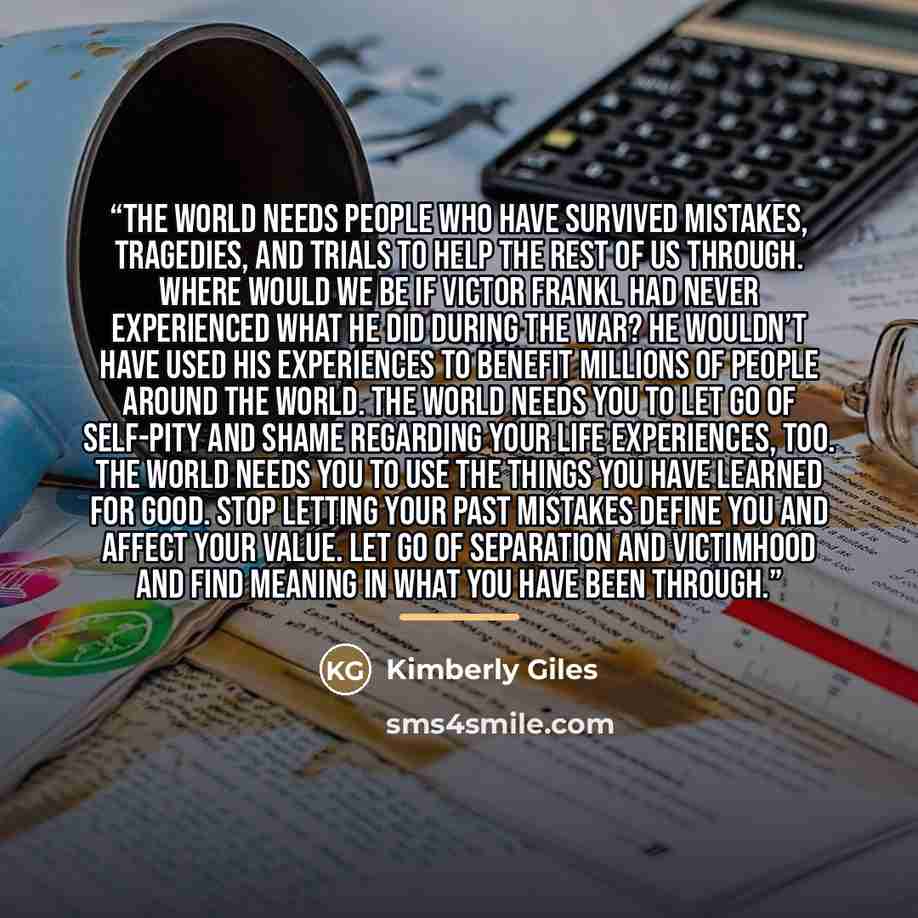 “The world needs people who have survived mistakes, tragedies, and trials to help the rest of us through. Where would we be if Victor Frankl had never experienced what he did during the war? He wouldn’t have used his experiences to benefit millions of people around the world. The world needs you to…” quote by Kimberly Giles