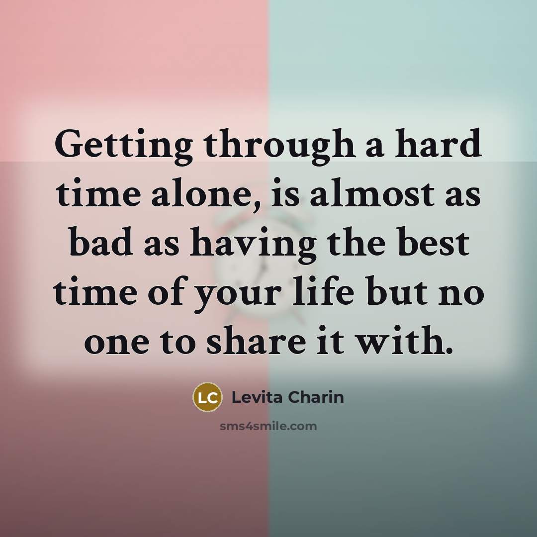 “Getting through a hard time alone, is almost as bad as having the best time of your life but no one to share it with.” quote by Levita Charin