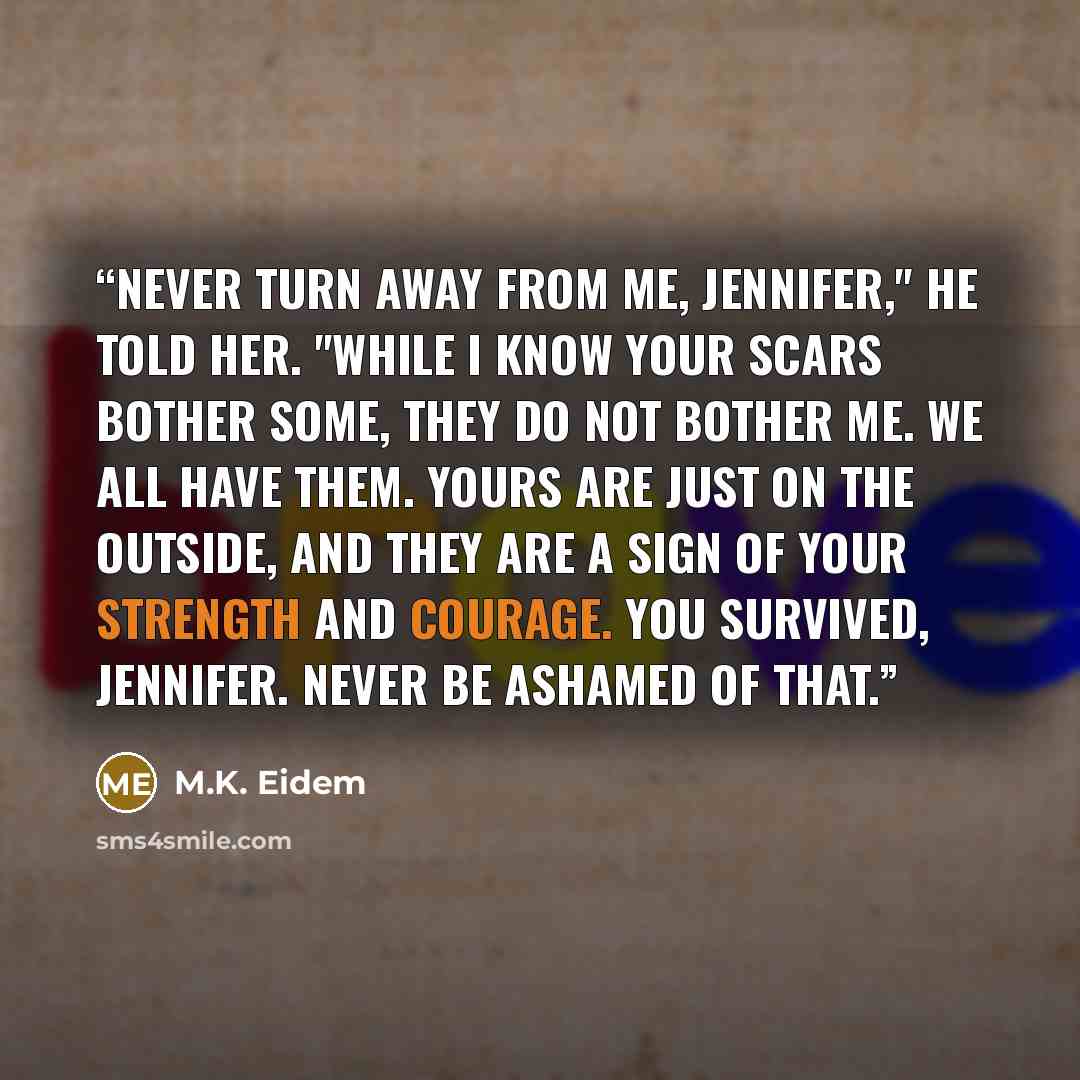 “Never turn away from me, Jennifer," he told her. "While I know your scars bother some, they do not bother me. We all have them. Yours are just on the outside, and they are a sign of your strength and courage. You survived, Jennifer. Never be ashamed of that.” quote by M.K. Eidem
