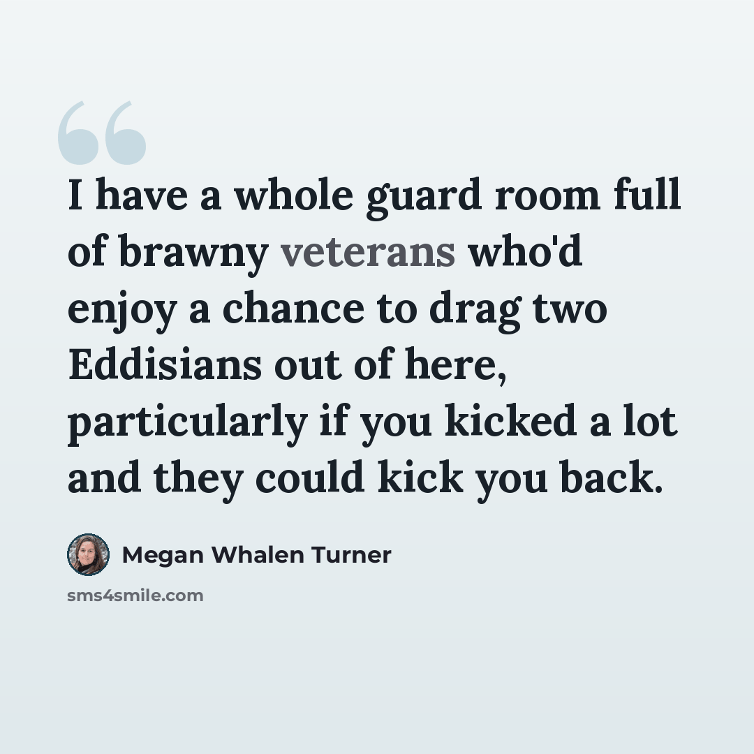“I have a whole guard room full of brawny veterans who'd enjoy a chance to drag two Eddisians out of here, particularly if you kicked a lot and they could kick you back.” quote by Megan Whalen Turner