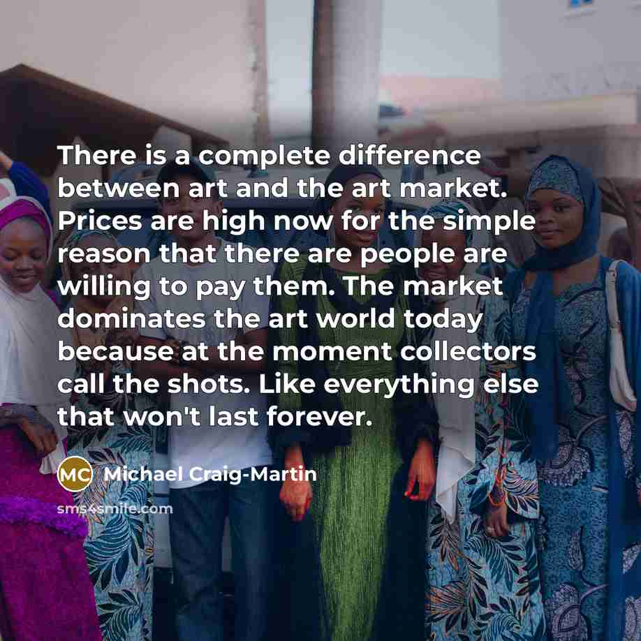 “There is a complete difference between art and the art market. Prices are high now for the simple reason that there are people are willing to pay them. The market dominates the art world today because at the moment collectors call the shots. Like everything else that won't last forever.” quote by Michael Craig-Martin