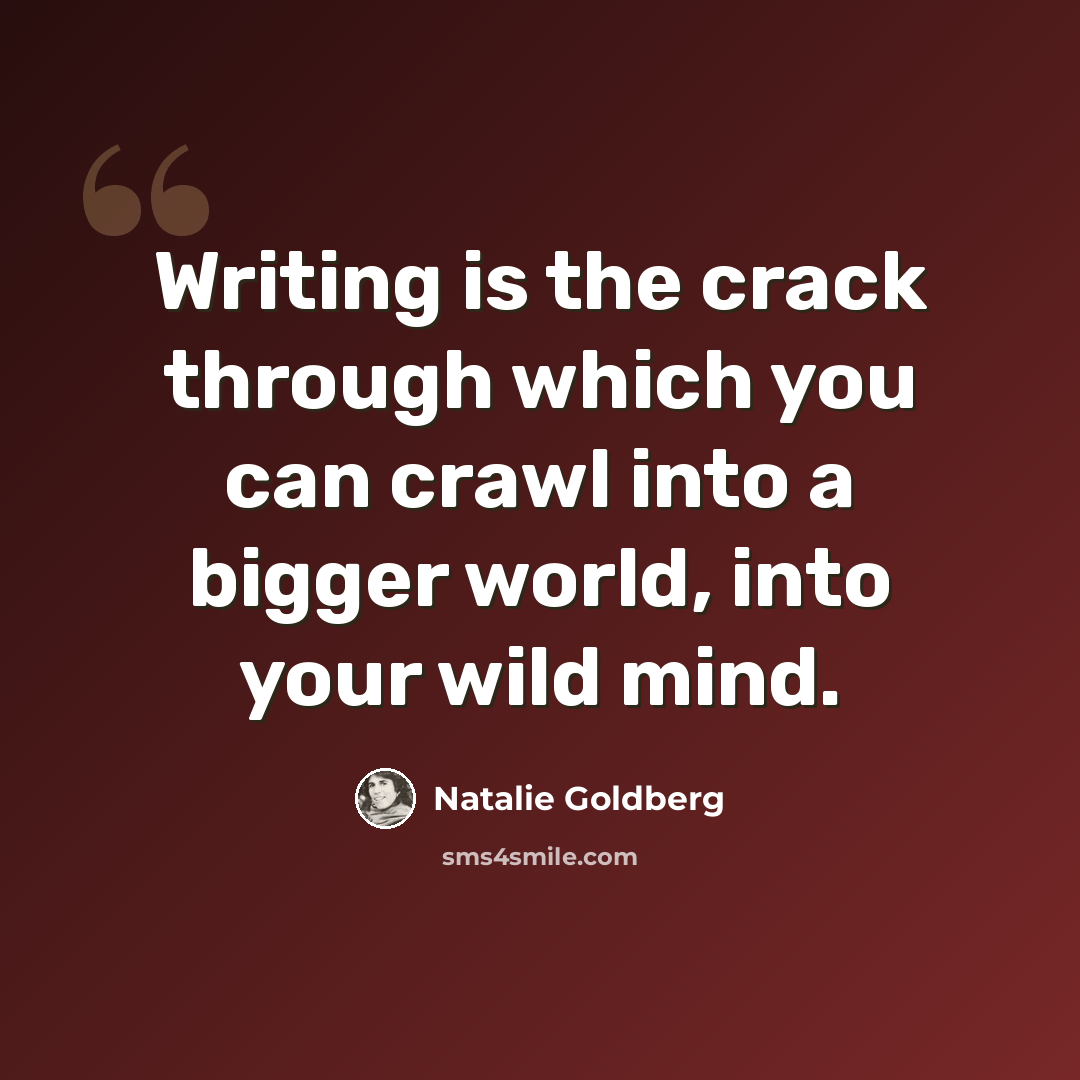 “Writing is the crack through which you can crawl into a bigger world, into your wild mind.” quote by Natalie Goldberg