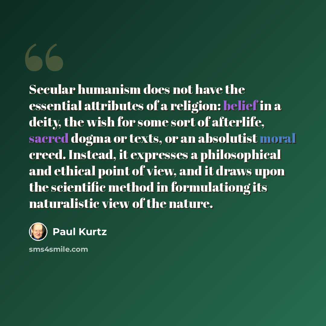 “Secular humanism does not have the essential attributes of a religion: belief in a deity, the wish for some sort of afterlife, sacred dogma or texts, or an absolutist moral creed. Instead, it expresses a philosophical and ethical point of view, and it draws upon the scientific method in…” quote by Paul Kurtz