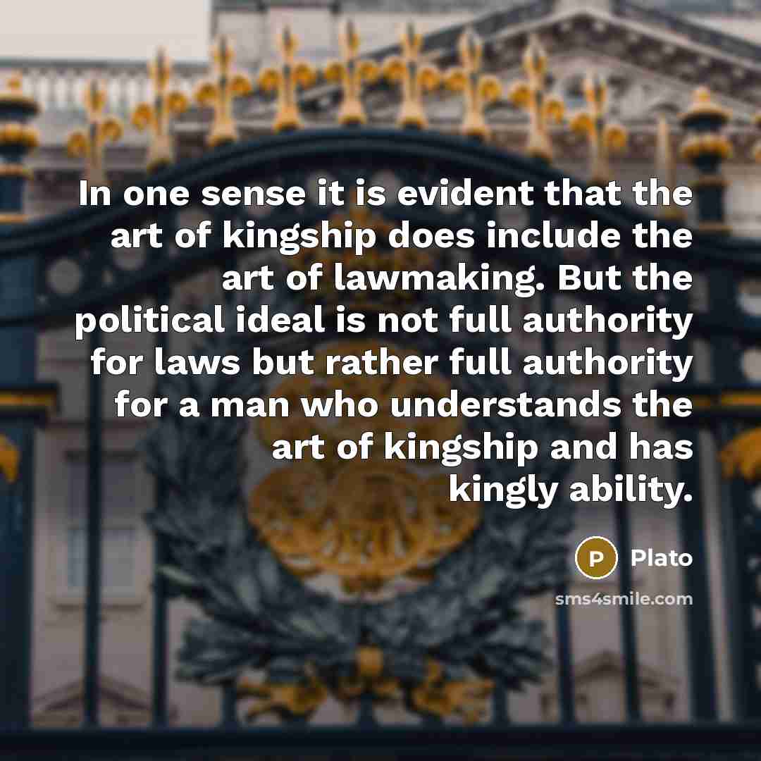 “In one sense it is evident that the art of kingship does include the art of lawmaking. But the political ideal is not full authority for laws but rather full authority for a man who understands the art of kingship and has kingly ability.” quote by Plato