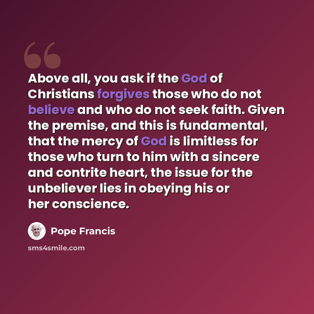 “Above all, you ask if the God of Christians forgives those who do not believe and who do not seek faith. Given the premise, and this is fundamental, that the mercy of God is limitless for those who turn to him with a sincere and contrite heart, the issue for the unbeliever lies in obeying his or…” quote by Pope Francis