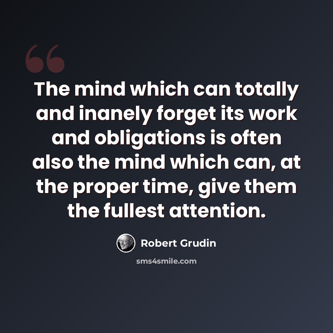 “The mind which can totally and inanely forget its work and obligations is often also the mind which can, at the proper time, give them the fullest attention.” quote by Robert Grudin