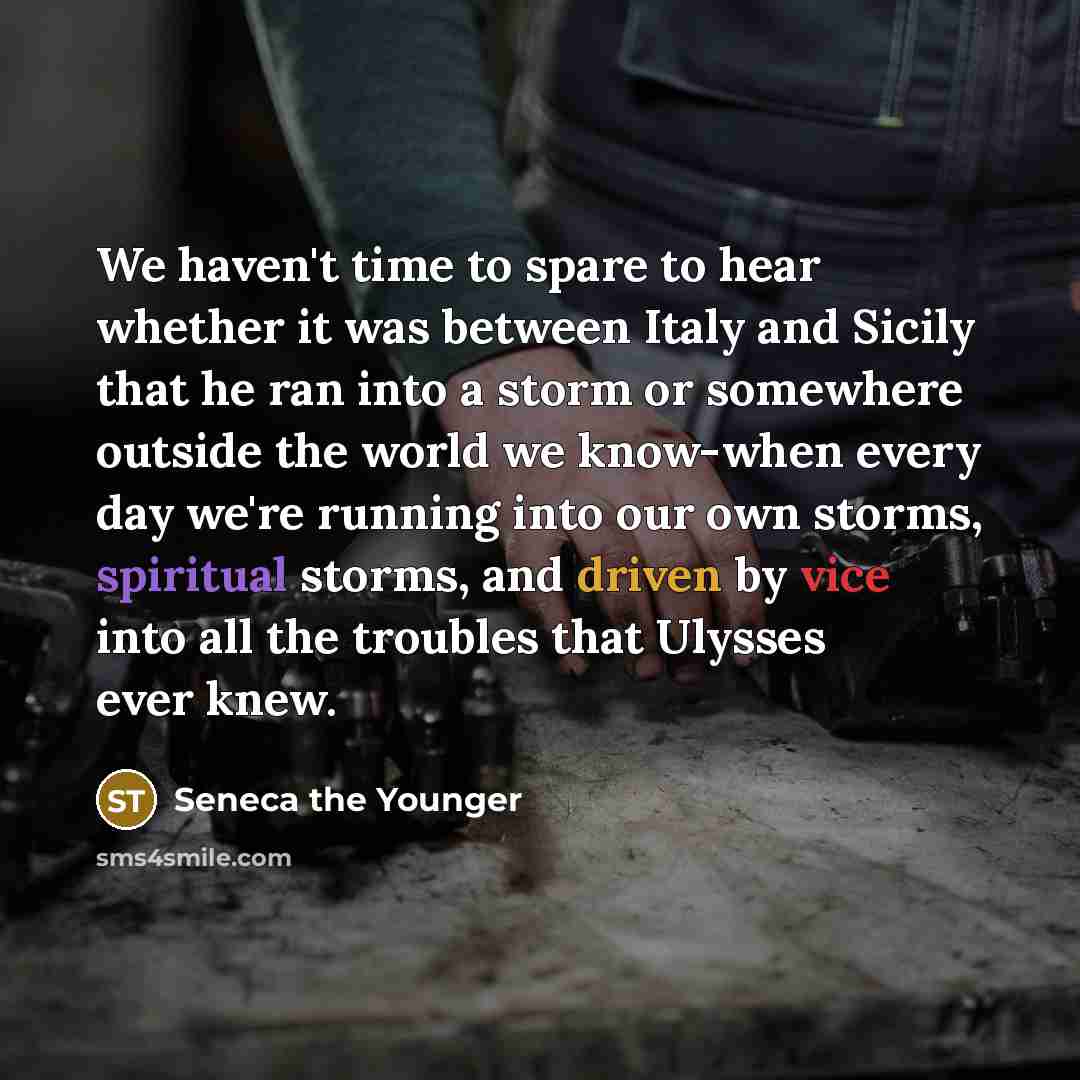 “We haven't time to spare to hear whether it was between Italy and Sicily that he ran into a storm or somewhere outside the world we know-when every day we're running into our own storms, spiritual storms, and driven by vice into all the troubles that Ulysses ever knew.” quote by Seneca the Younger