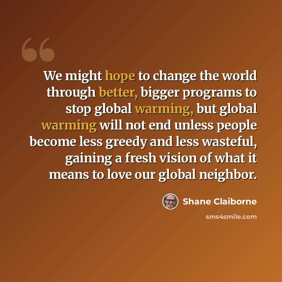 “We might hope to change the world through better, bigger programs to stop global warming, but global warming will not end unless people become less greedy and less wasteful, gaining a fresh vision of what it means to love our global neighbor.” quote by Shane Claiborne