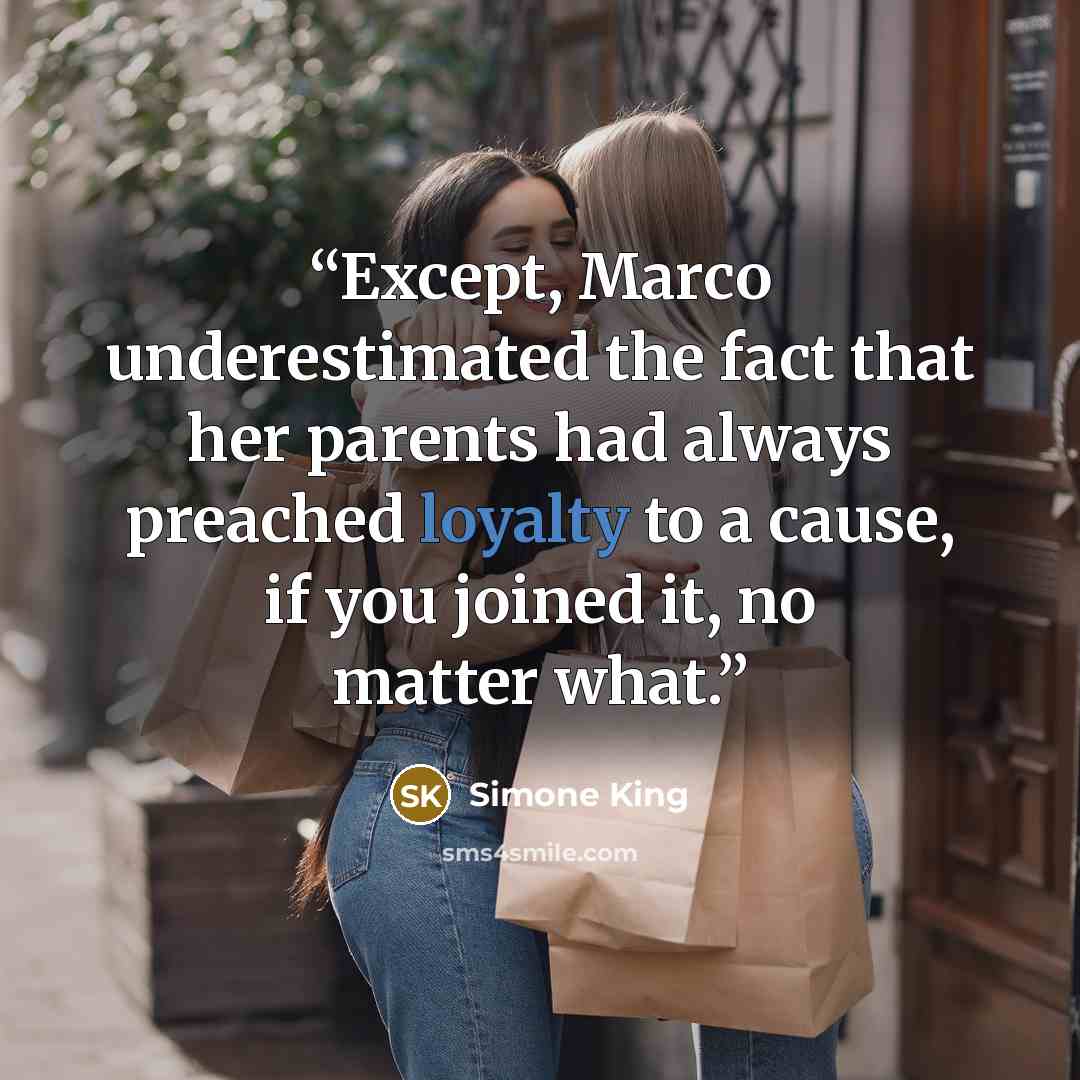 “Except, Marco underestimated the fact that her parents had always preached loyalty to a cause, if you joined it, no matter what.” quote by Simone King