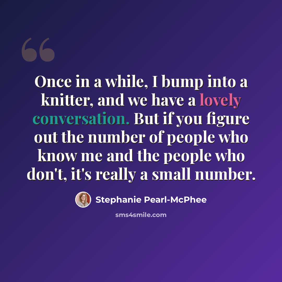 “Once in a while, I bump into a knitter, and we have a lovely conversation. But if you figure out the number of people who know me and the people who don't, it's really a small number.” quote by Stephanie Pearl-McPhee