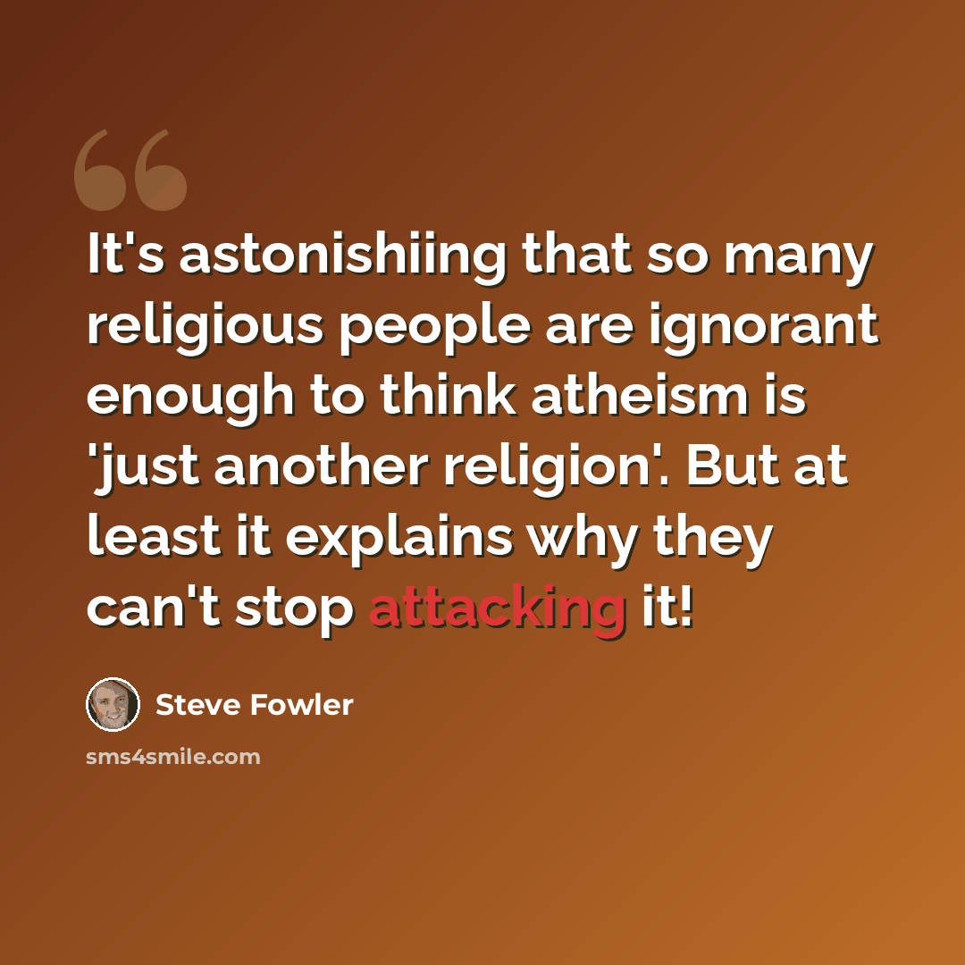 “It's astonishiing that so many religious people are ignorant enough to think atheism is 'just another religion'. But at least it explains why they can't stop attacking it!” quote by Steve Fowler