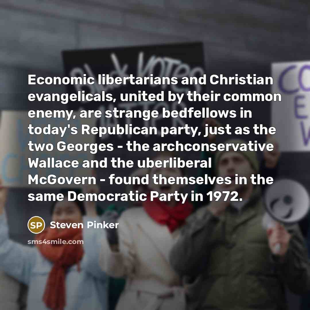 “Economic libertarians and Christian evangelicals, united by their common enemy, are strange bedfellows in today's Republican party, just as the two Georges - the archconservative Wallace and the uberliberal McGovern - found themselves in the same Democratic Party in 1972.” quote by Steven Pinker