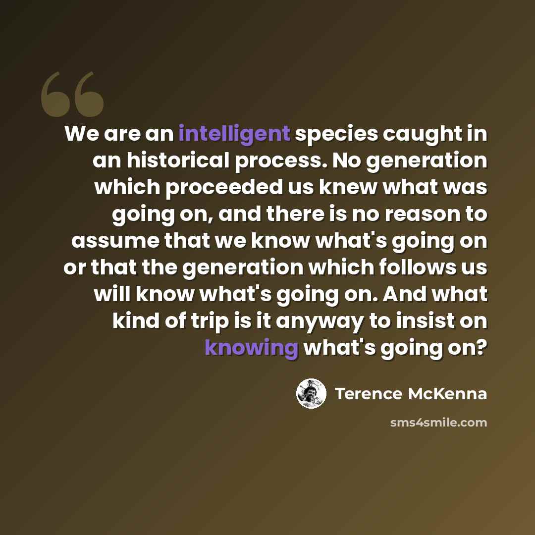 “We are an intelligent species caught in an historical process. No generation which proceeded us knew what was going on, and there is no reason to assume that we know what's going on or that the generation which follows us will know what's going on. And what kind of trip is it anyway to insist on…” quote by Terence McKenna