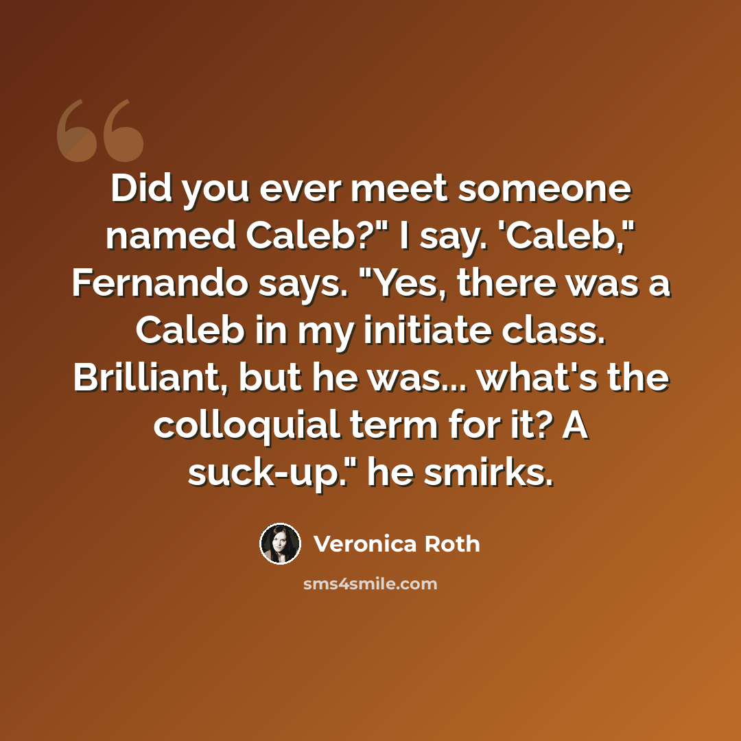 “Did you ever meet someone named Caleb?" I say. 'Caleb," Fernando says. "Yes, there was a Caleb in my initiate class. Brilliant, but he was... what's the colloquial term for it? A suck-up." he smirks.” quote by Veronica Roth