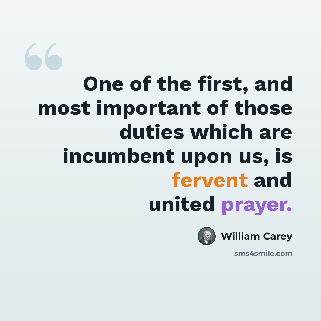 “One of the first, and most important of those duties which are incumbent upon us, is fervent and united prayer.” quote by William Carey