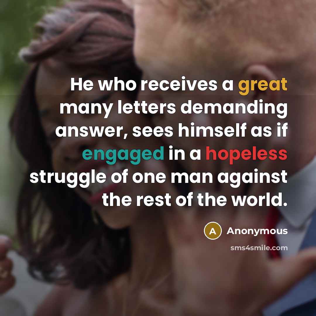 “He who receives a great many letters demanding answer, sees himself as if engaged in a hopeless struggle of one man against the rest of the world.” quote by Anonymous
