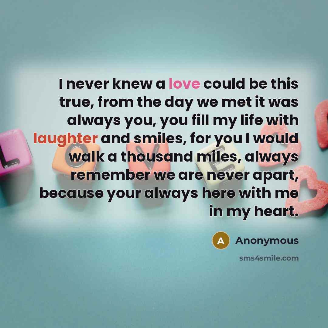 “I never knew a love could be this true, from the day we met it was always you, you fill my life with laughter and smiles, for you I would walk a thousand miles, always remember we are never apart, because your always here with me in my heart.” quote by Anonymous
