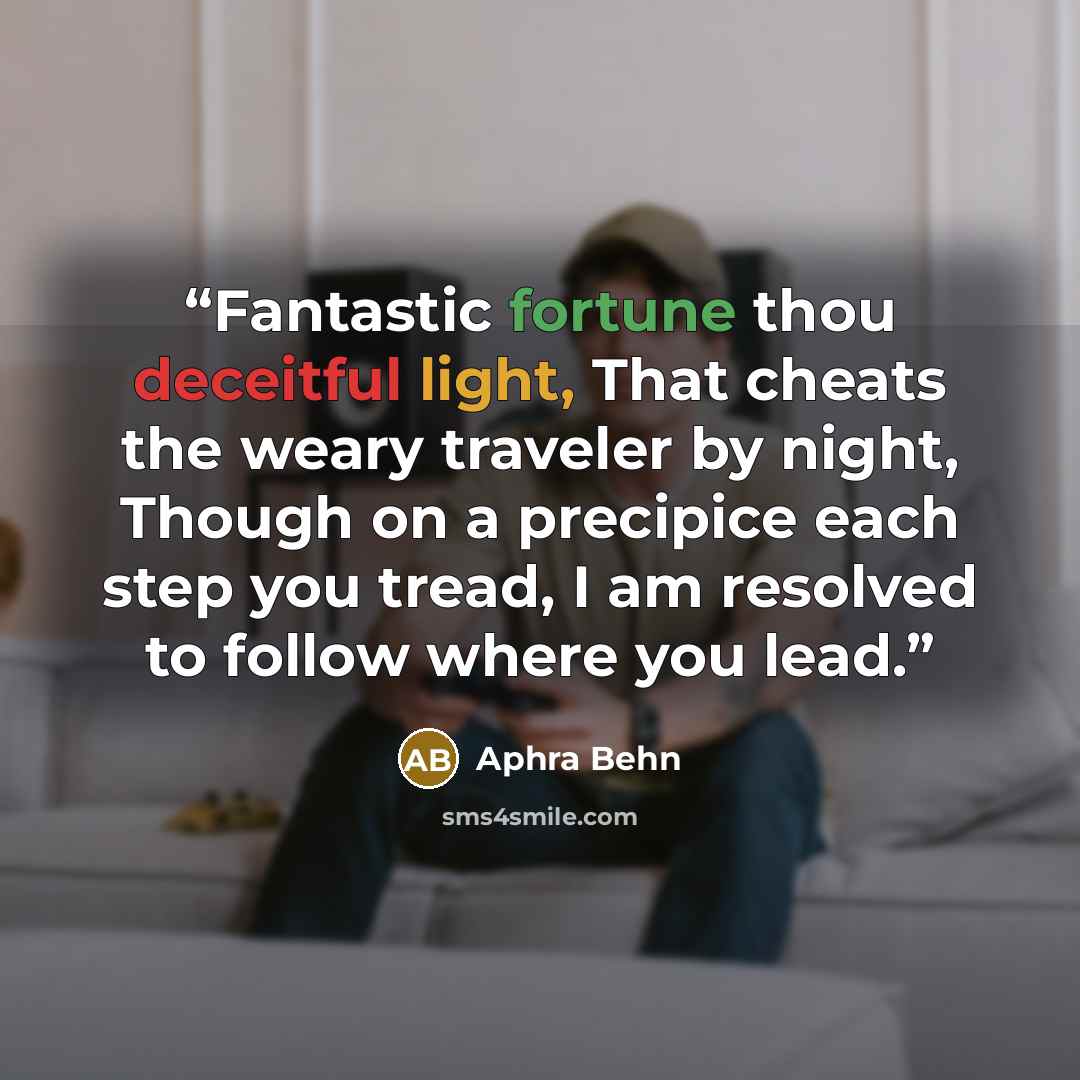 “Fantastic fortune thou deceitful light, That cheats the weary traveler by night, Though on a precipice each step you tread, I am resolved to follow where you lead.” quote by Aphra Behn