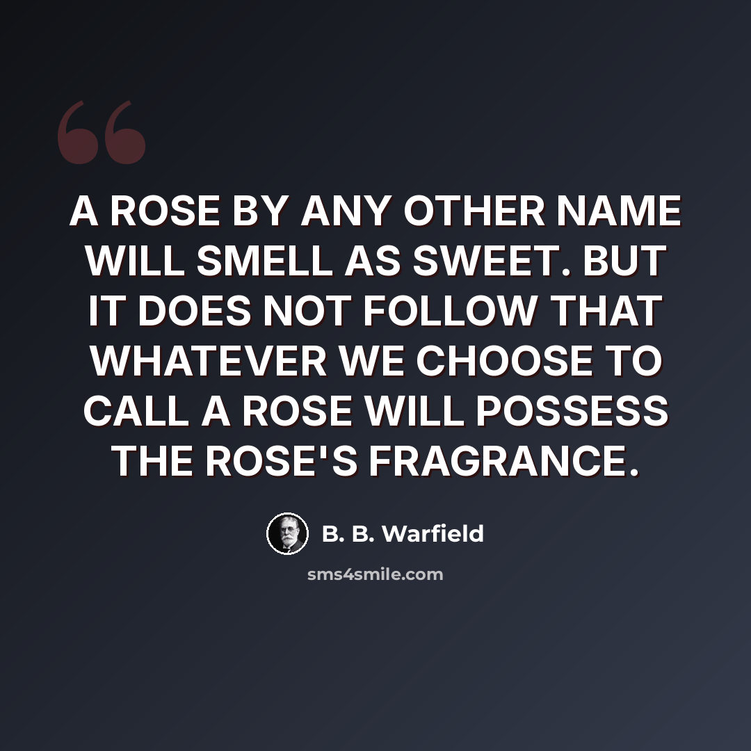 “A ROSE BY ANY OTHER NAME WILL SMELL AS SWEET. BUT IT DOES NOT FOLLOW THAT WHATEVER WE CHOOSE TO CALL A ROSE WILL POSSESS THE ROSE'S FRAGRANCE.” quote by B. B. Warfield