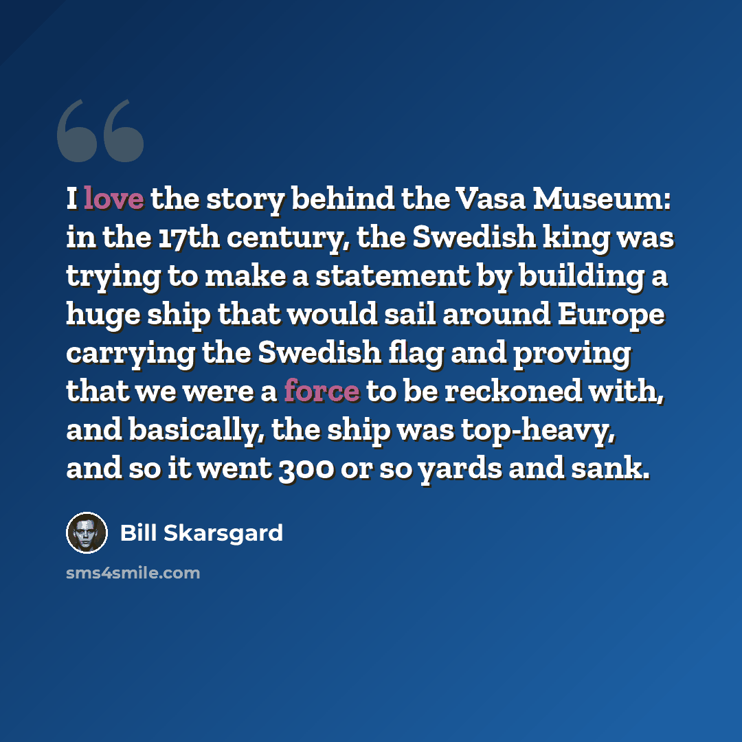 “I love the story behind the Vasa Museum: in the 17th century, the Swedish king was trying to make a statement by building a huge ship that would sail around Europe carrying the Swedish flag and proving that we were a force to be reckoned with, and basically, the ship was top-heavy, and so it went…” quote by Bill Skarsgard