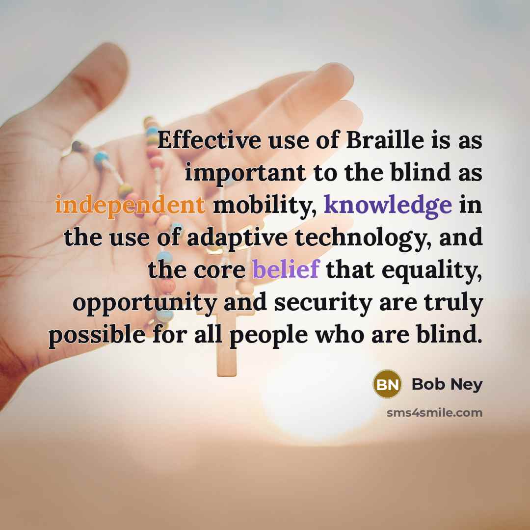 “Effective use of Braille is as important to the blind as independent mobility, knowledge in the use of adaptive technology, and the core belief that equality, opportunity and security are truly possible for all people who are blind.” quote by Bob Ney
