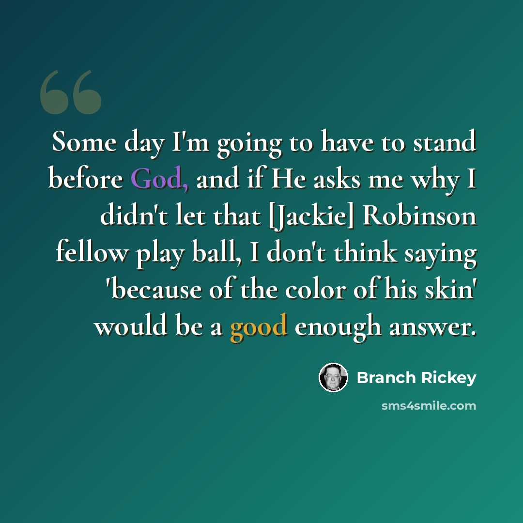 “Some day I'm going to have to stand before God, and if He asks me why I didn't let that [Jackie] Robinson fellow play ball, I don't think saying 'because of the color of his skin' would be a good enough answer.” quote by Branch Rickey
