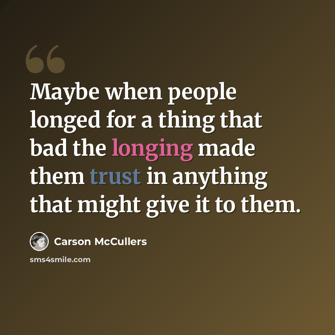 “Maybe when people longed for a thing that bad the longing made them trust in anything that might give it to them.” quote by Carson McCullers