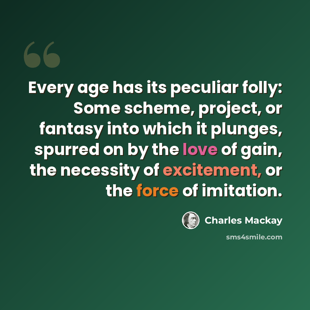 “Every age has its peculiar folly: Some scheme, project, or fantasy into which it plunges, spurred on by the love of gain, the necessity of excitement, or the force of imitation.” quote by Charles Mackay