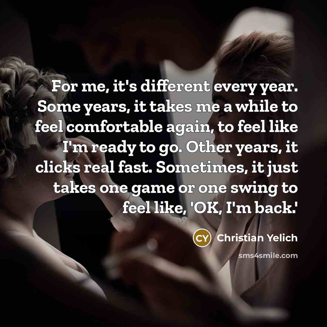 “For me, it's different every year. Some years, it takes me a while to feel comfortable again, to feel like I'm ready to go. Other years, it clicks real fast. Sometimes, it just takes one game or one swing to feel like, 'OK, I'm back.'” quote by Christian Yelich