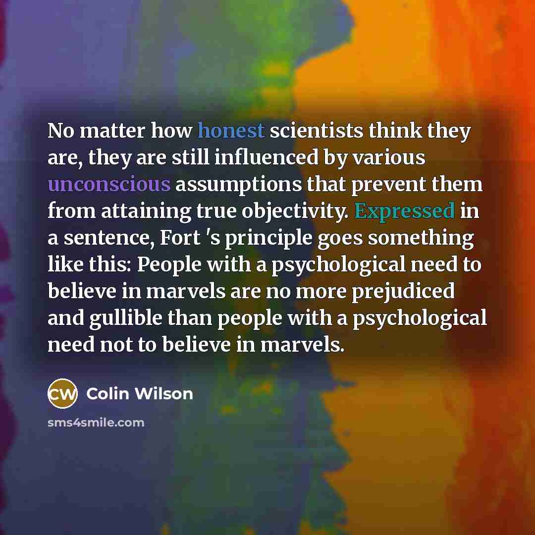“No matter how honest scientists think they are, they are still influenced by various unconscious assumptions that prevent them from attaining true objectivity. Expressed in a sentence, Fort 's principle goes something like this: People with a psychological need to believe in marvels are no more…” quote by Colin Wilson