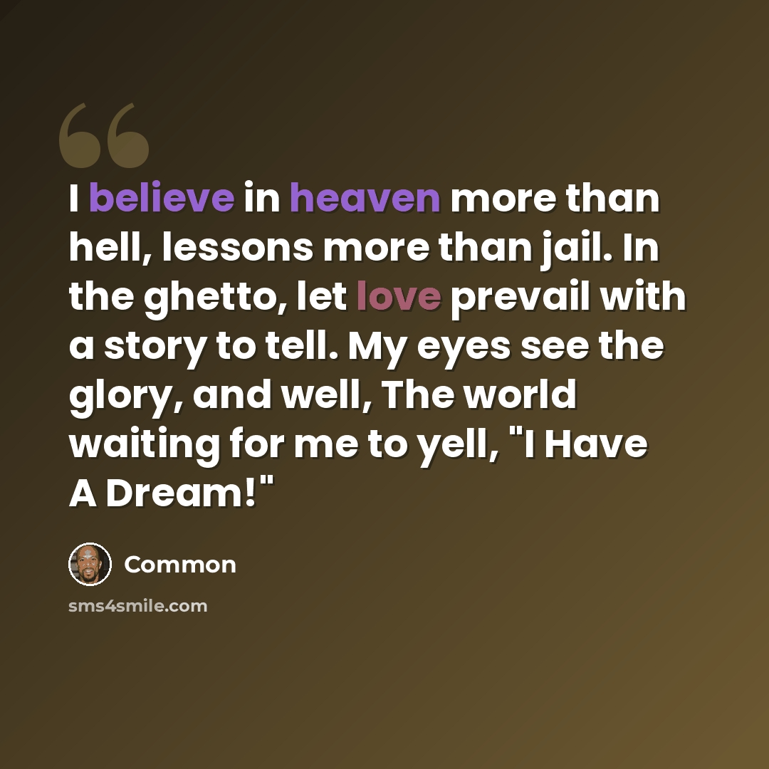 “I believe in heaven more than hell, lessons more than jail. In the ghetto, let love prevail with a story to tell. My eyes see the glory, and well, The world waiting for me to yell, "I Have A Dream!"” quote by Common