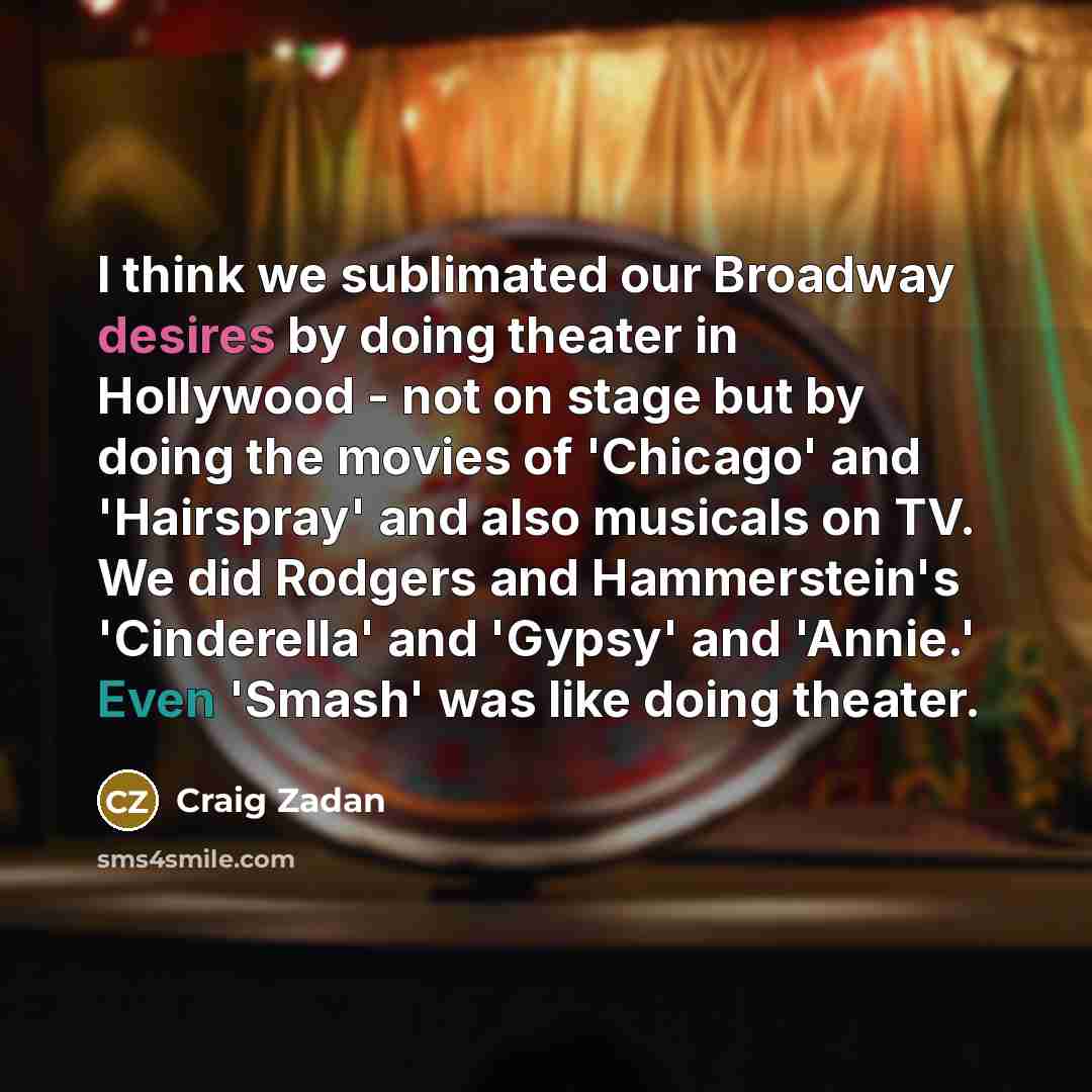 “I think we sublimated our Broadway desires by doing theater in Hollywood - not on stage but by doing the movies of 'Chicago' and 'Hairspray' and also musicals on TV. We did Rodgers and Hammerstein's 'Cinderella' and 'Gypsy' and 'Annie.' Even 'Smash' was like doing theater.” quote by Craig Zadan