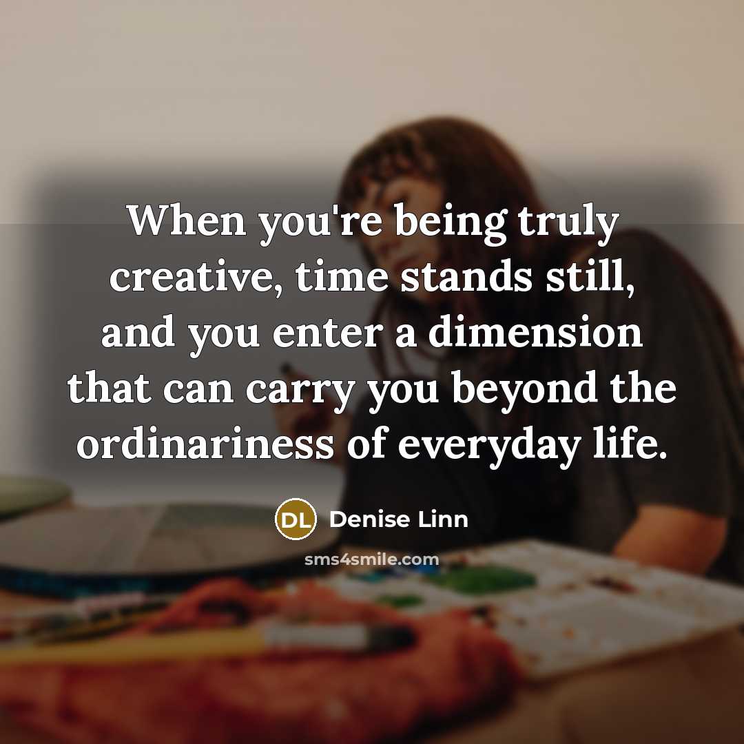“When you're being truly creative, time stands still, and you enter a dimension that can carry you beyond the ordinariness of everyday life.” quote by Denise Linn