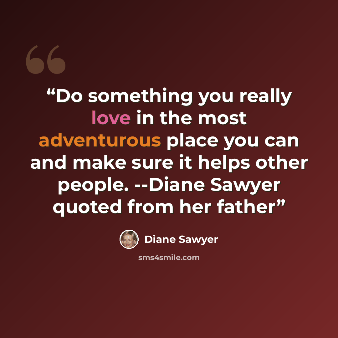 “Do something you really love in the most adventurous place you can and make sure it helps other people. --Diane Sawyer quoted from her father” quote by Diane Sawyer