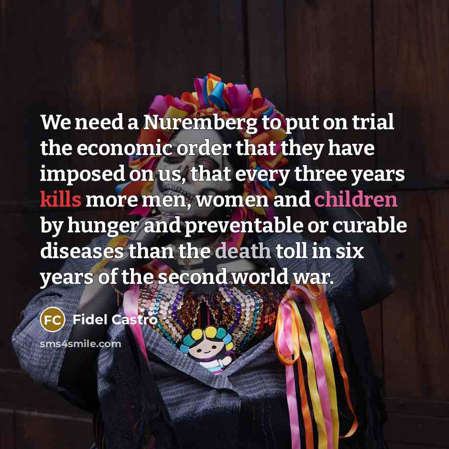 “We need a Nuremberg to put on trial the economic order that they have imposed on us, that every three years kills more men, women and children by hunger and preventable or curable diseases than the death toll in six years of the second world war.” quote by Fidel Castro