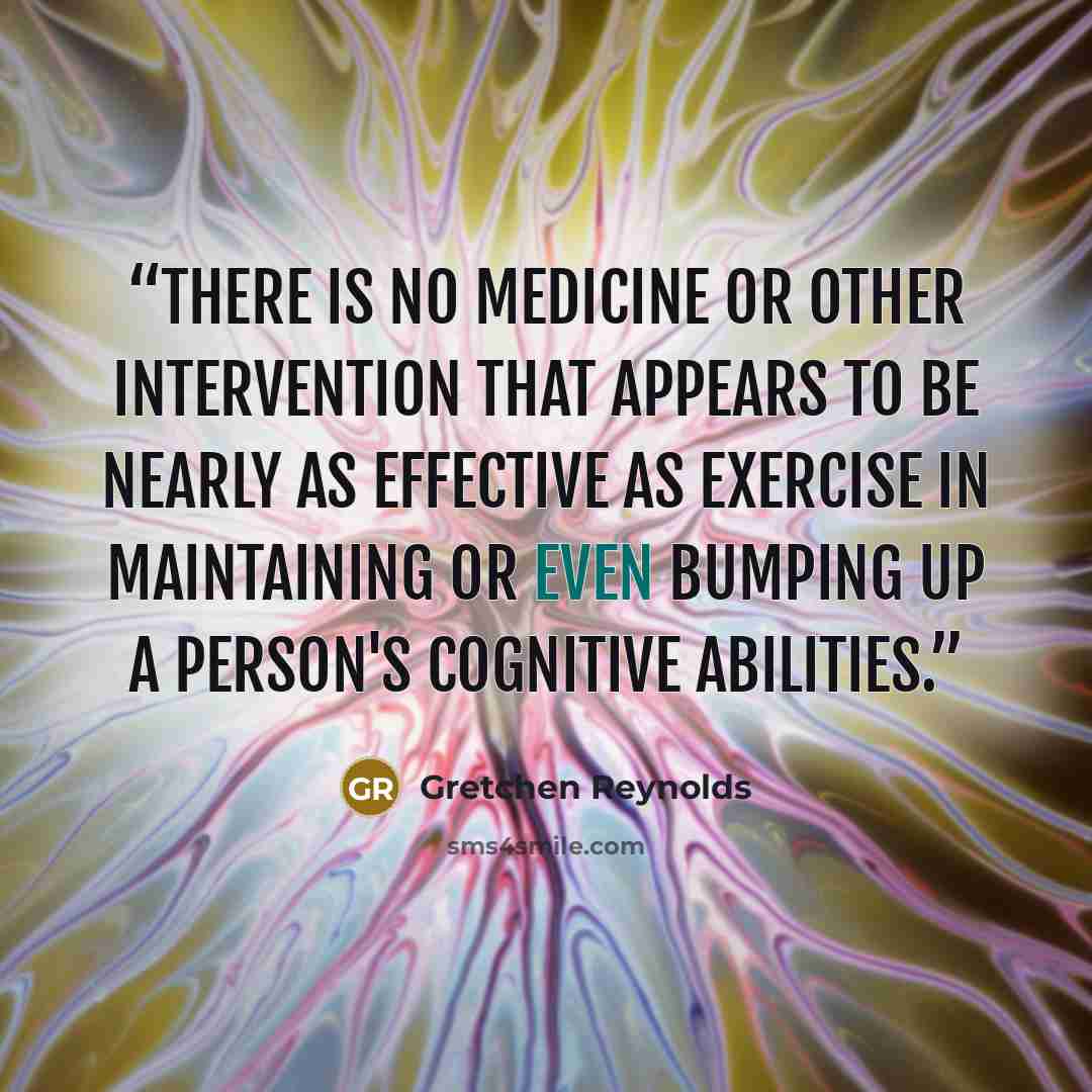 “There is no medicine or other intervention that appears to be nearly as effective as exercise in maintaining or even bumping up a person's cognitive abilities.” quote by Gretchen Reynolds